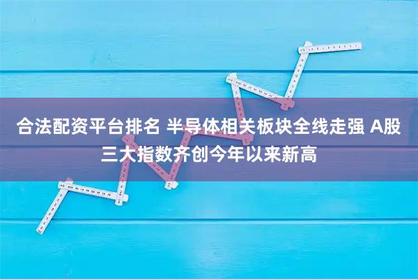 合法配资平台排名 半导体相关板块全线走强 A股三大指数齐创今年以来新高