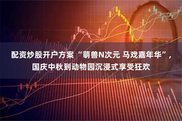 配资炒股开户方案 “萌兽N次元 马戏嘉年华”，国庆中秋到动物园沉浸式享受狂欢