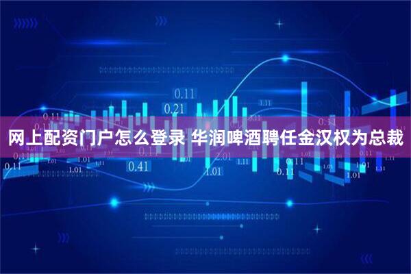 网上配资门户怎么登录 华润啤酒聘任金汉权为总裁