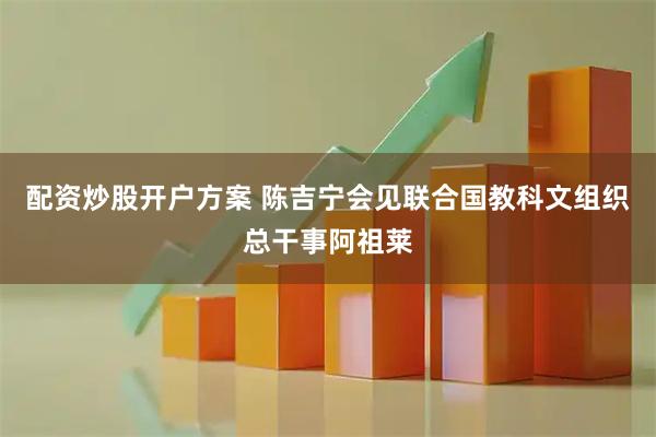 配资炒股开户方案 陈吉宁会见联合国教科文组织总干事阿祖莱
