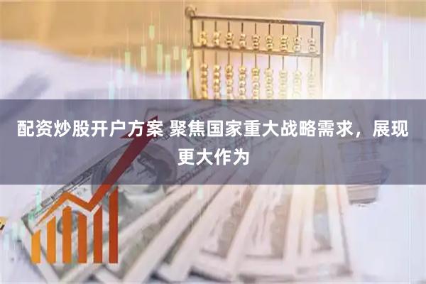 配资炒股开户方案 聚焦国家重大战略需求，展现更大作为