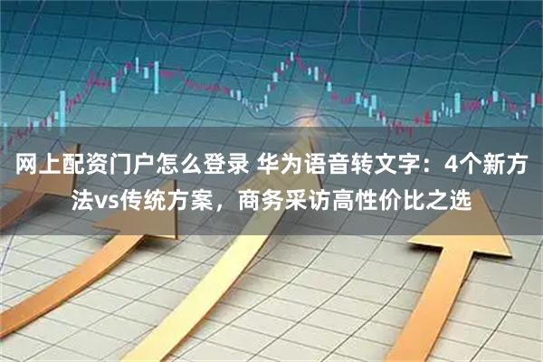 网上配资门户怎么登录 华为语音转文字：4个新方法vs传统方案，商务采访高性价比之选
