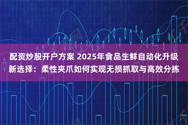 配资炒股开户方案 2025年食品生鲜自动化升级新选择：柔性夹爪如何实现无损抓取与高效分拣