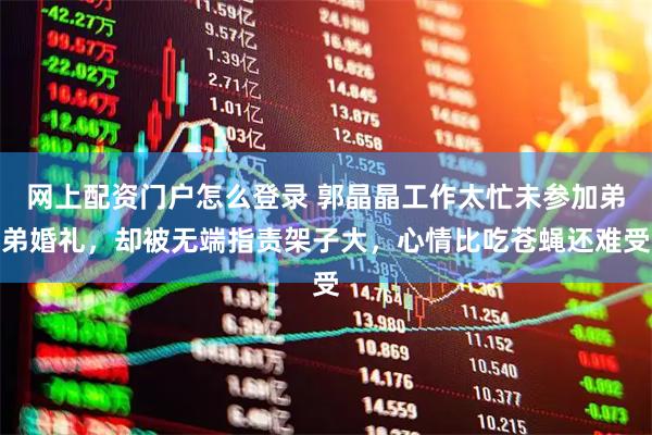 网上配资门户怎么登录 郭晶晶工作太忙未参加弟弟婚礼，却被无端指责架子大，心情比吃苍蝇还难受