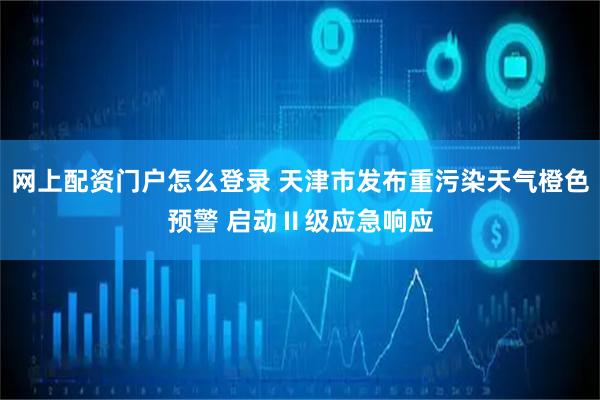 网上配资门户怎么登录 天津市发布重污染天气橙色预警 启动Ⅱ级应急响应