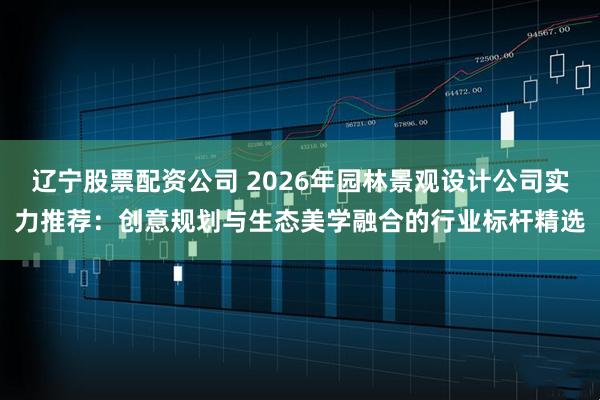 辽宁股票配资公司 2026年园林景观设计公司实力推荐：创意规划与生态美学融合的行业标杆精选