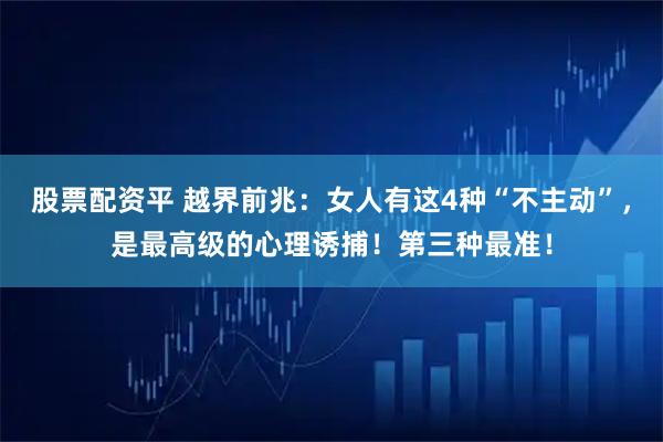 股票配资平 越界前兆：女人有这4种“不主动”，是最高级的心理诱捕！第三种最准！