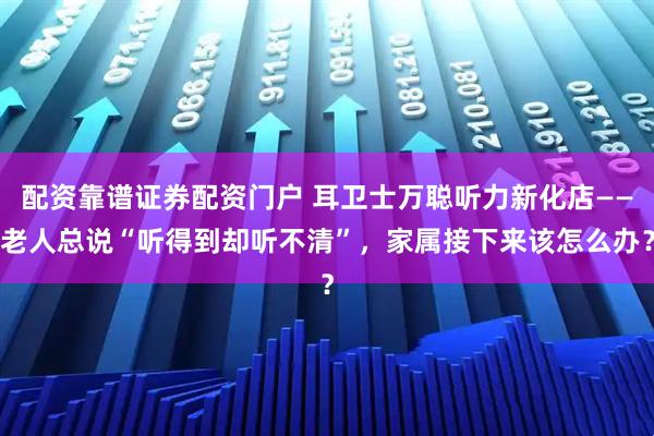 配资靠谱证券配资门户 耳卫士万聪听力新化店——老人总说“听得到却听不清”，家属接下来该怎么办？