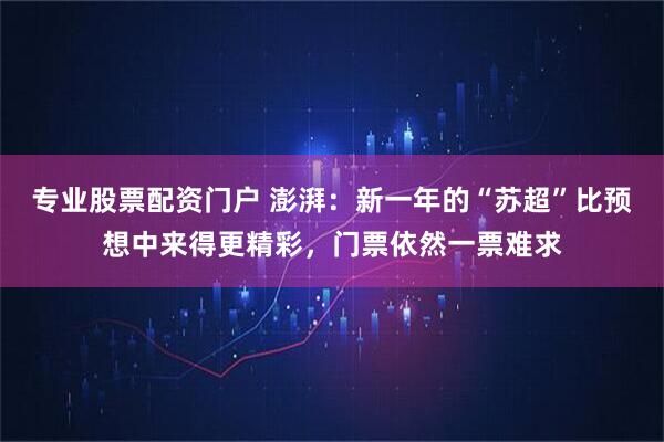 专业股票配资门户 澎湃：新一年的“苏超”比预想中来得更精彩，门票依然一票难求