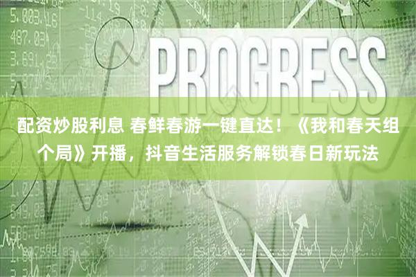 配资炒股利息 春鲜春游一键直达！《我和春天组个局》开播，抖音生活服务解锁春日新玩法