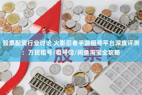 股票配资行业讨论 火影忍者手游租号平台深度评测：万民租号/租号馆/闲鱼淘宝全攻略