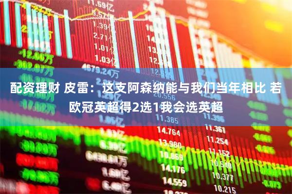 配资理财 皮雷：这支阿森纳能与我们当年相比 若欧冠英超得2选1我会选英超