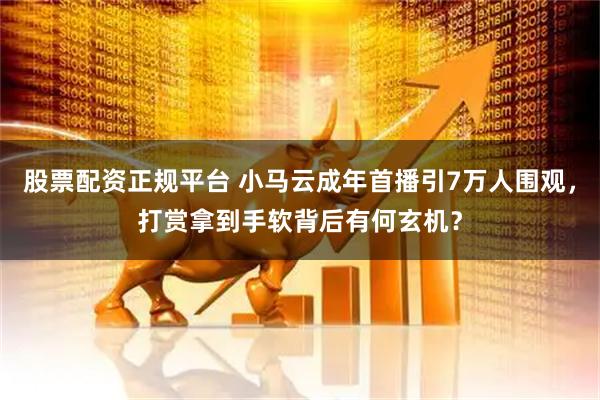 股票配资正规平台 小马云成年首播引7万人围观，打赏拿到手软背后有何玄机？