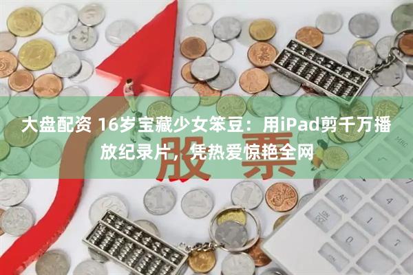 大盘配资 16岁宝藏少女笨豆：用iPad剪千万播放纪录片，凭热爱惊艳全网