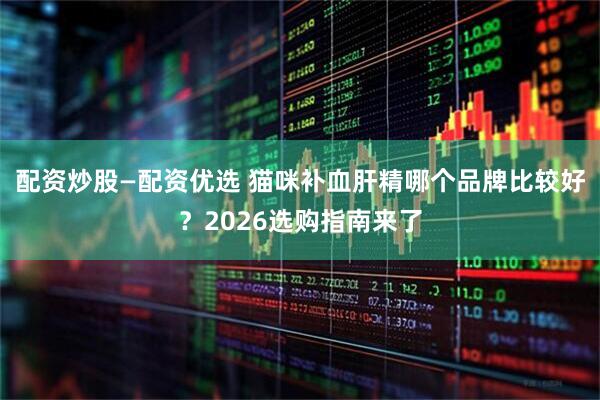配资炒股—配资优选 猫咪补血肝精哪个品牌比较好？2026选购指南来了