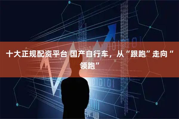 十大正规配资平台 国产自行车，从“跟跑”走向“领跑”