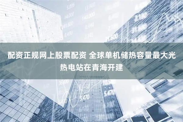 配资正规网上股票配资 全球单机储热容量最大光热电站在青海开建