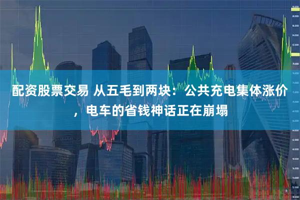配资股票交易 从五毛到两块：公共充电集体涨价，电车的省钱神话正在崩塌