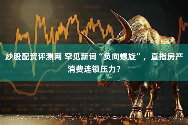 炒股配资评测网 罕见新词“负向螺旋”，直指房产消费连锁压力？