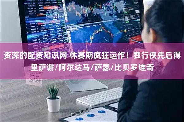 资深的配资知识网 休赛期疯狂运作！独行侠先后得里萨谢/阿尔达马/萨瑟/比贝罗维奇