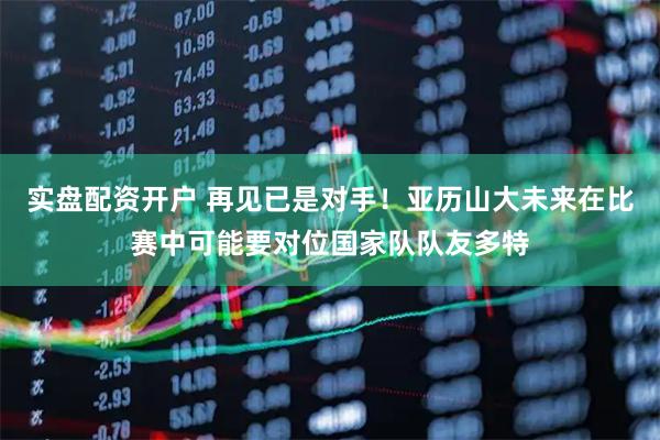 实盘配资开户 再见已是对手！亚历山大未来在比赛中可能要对位国家队队友多特