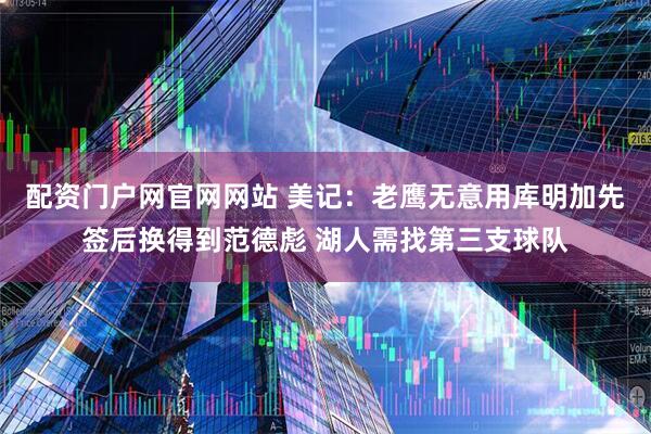 配资门户网官网网站 美记：老鹰无意用库明加先签后换得到范德彪 湖人需找第三支球队