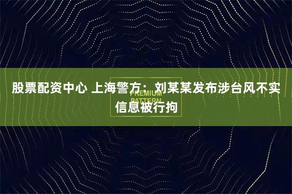 股票配资中心 上海警方：刘某某发布涉台风不实信息被行拘