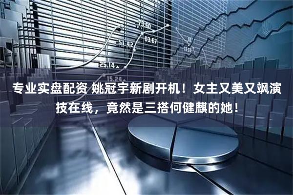 专业实盘配资 姚冠宇新剧开机！女主又美又飒演技在线，竟然是三搭何健麒的她！