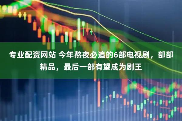 专业配资网站 今年熬夜必追的6部电视剧，部部精品，最后一部有望成为剧王