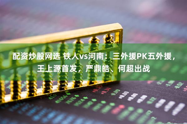 配资炒股网选 铁人vs河南：三外援PK五外援，王上源首发，严鼎皓、何超出战