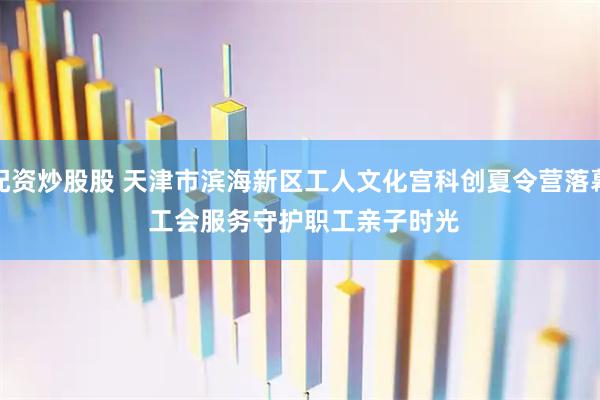 配资炒股股 天津市滨海新区工人文化宫科创夏令营落幕 工会服务守护职工亲子时光
