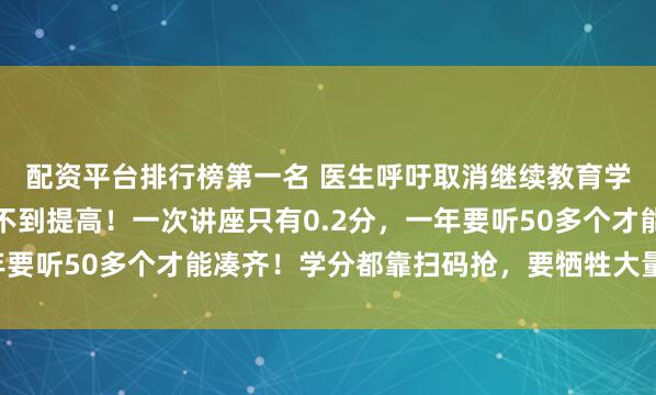 配资平台排行榜第一名 医生呼吁取消继续教育学分!不仅花钱,还得不到提高!一次讲座只有0.2分,一年要听50多个才能凑齐!学分都靠扫码抢,要牺牲大量个人时间
