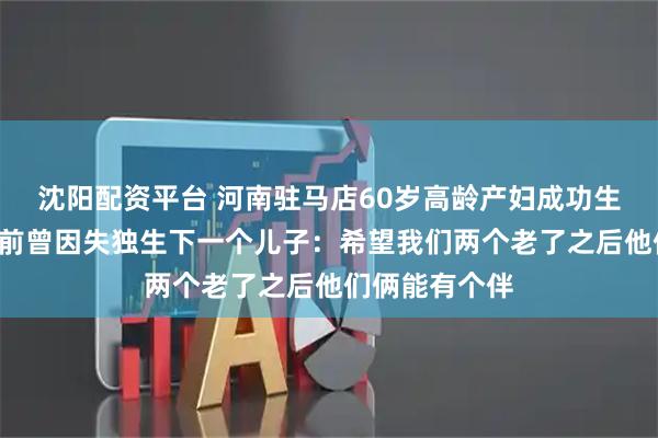 沈阳配资平台 河南驻马店60岁高龄产妇成功生下女儿，2年前曾因失独生下一个儿子：希望我们两个老了之后他们俩能有个伴