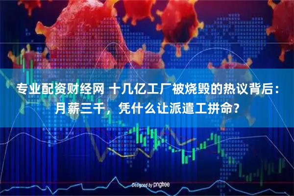 专业配资财经网 十几亿工厂被烧毁的热议背后：月薪三千，凭什么让派遣工拼命？